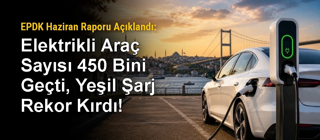 EPDK Haziran Raporu Açıklandı: Elektrikli Araç Sayısı 450 Bini Geçti, Yeşil Şarj Rekor Kırdı!